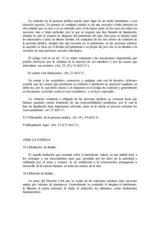 La extinciòn de la persona jurìdica puede tener lugar de un modo instantàneo o con
duraciòn sucesiva. La primera se configura cuando se da una sucesiòn a tìtulo universal en
otra entidad que se crea o es ya existente, pero en la mayor parte de los casos no existe esa
sucesiòn, sino a tìtulo particular, por lo que se requiere una fase llamada de liquidaciòn,
durante la cual se prepara la situaciòn del patrimonio del ente, bien para su reparto entre
los interesados o para un ulterior destino. En cualquiera de los dos modos de extinciòn de
la persona jurìdica, siempre hay una sucesiòn en su patrimonio, en las personas jurìdicas
la sucesiòn se basa en el destino del patrimonio a su propio fin, por esto se ha llamado a la
sucesiòn de estas personas sucesiòn teleològica.
El còdigo civil en su art. 15 se refiere solamente a las asociaciones, disponiendo que
podràn disolverse por la voluntad de la mayorìa de sus miembros y por las causas que
determinen sus estatutos. (Art. 25, 26 y 31 del C.C.).
En cuanto a las fundaciones: Art. 21 del C.C.
En cuanto a las sociedades, consorcios y cualquier ente con fin lucrativo, debemos
concluir que las causas que produzcan su extinciòn o disoluciòn no aparecen reguladas en
dicha ley, por lo cual debe estarse a lo dispuesto en el còdigo de comercio y generalmente
en documento en donde consta el acto constitutivo, o en leyes especiales.
La extinciòn voluntaria u obligada de las personas jurìdicas se consuma hasta que
hubiese quedado exenta totalmente de sus responsabilidades pendientes, por lo cual la
fase de liquidaciòn tiene importancia relevante, pues en la misma se procura solventar los
casos pendientes. art. 27 del C.C.
9.3.5)Domicilio de la persona jurìdica: Art. 38 y 39 del C.C.
9.4)Regulaciòn legal: Arts. 15 al 31 del C.C.
10)DE LA FAMILIA:
10.1)Definiciòn de familia:
Es aquella instituciòn que asentada sobre el matrimonio, enlaza, en una unidad total, a
los cònyuges y sus descendientes para que, presidida por los lazos de la autoridad y
sublimada por el amor y respeto, se dè satisfacciòn a la conservaciòn, propagaciòn y
desarrollo de la especie humana en todas las esferas de la vida.
10.2)Derecho de familia:
La parte del Derecho Civil que se ocupa de las relaciones jurìdicas entre personas
unidas por vinculos de parentesco. Generalmente su contenido lo integran el matrimonio,
la filiaciòn, la patria potestad, la tutela, la adopciòn, los alimentos, como instituciones
fundamentales.
 