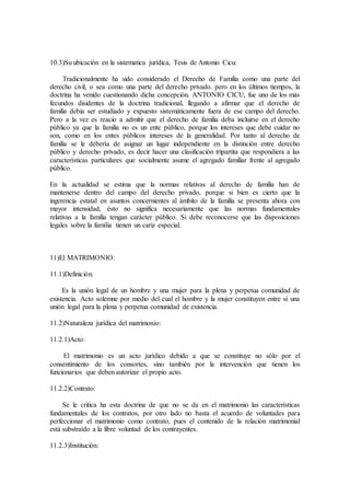 10.3)Su ubicaciòn en la sistematica jurìdica, Tesis de Antonio Cicu:
Tradicionalmente ha sido considerado el Derecho de Familia como una parte del
derecho civil, o sea como una parte del derecho privado. pero en los ùltimos tiempos, la
doctrina ha venido cuestionando dicha concepciòn. ANTONIO CICU, fue uno de los màs
fecundos disidentes de la doctrina tradicional, llegando a afirmar que el derecho de
familia debia ser estudiado y expuesto sistemàticamente fuera de ese campo del derecho.
Pero a la vez es reacio a admitir que el derecho de familia deba incluirse en el derecho
pùblico ya que la familia no es un ente pùblico, porque los intereses que debe cuidar no
son, como en los entes pùblicos intereses de la generalidad. Por tanto al derecho de
familia se le deberìa de asignar un lugar independiente en la distinciòn entre derecho
pùblico y derecho privado, es decir hacer una clasificaciòn tripartita que respondiera a las
caracterìsticas particulares que socialmente asume el agregado familiar frente al agregado
pùblico.
En la actualidad se estima que la normas relativas al derecho de familia han de
mantenerse dentro del campo del derecho privado, porque si bien es cierto que la
ingerencia estatal en asuntos concernientes al àmbito de la familia se presenta ahora con
mayor intensidad, èsto no significa necesariamente que las normas fundamentales
relativas a la familia tengan caràcter pùblico. Si debe reconocerse que las disposiciones
legales sobre la familia tienen un cariz especial.
11)El MATRIMONIO:
11.1)Definiciòn.
Es la uniòn legal de un hombre y una mujer para la plena y perpetua comunidad de
existencia. Acto solemne por medio del cual el hombre y la mujer constituyen entre sì una
uniòn legal para la plena y perpetua comunidad de existencia.
11.2)Naturaleza jurìdica del matrimonio:
11.2.1)Acto:
El matrimonio es un acto jurìdico debido a que se constituye no sòlo por el
consentimiento de los consortes, sino tambièn por la intervenciòn que tienen los
funcionarios que deben autorizar el propio acto.
11.2.2)Contrato:
Se le critica ha esta doctrina de que no se da en el matrimonio las caracterìsticas
fundamentales de los contratos, por otro lado no basta el acuerdo de voluntades para
perfeccionar el matrimonio como contrato, pues el contenido de la relaciòn matrimonial
està substraìdo a la libre voluntad de los contrayentes.
11.2.3)Instituciòn:
 