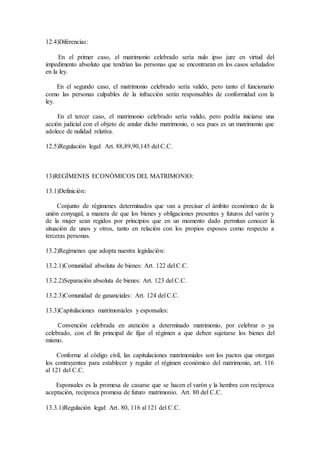 12.4)Diferencias:
En el primer caso, el matrimonio celebrado serìa nulo ipso jure en virtud del
impedimento absoluto que tendrian las personas que se encontraran en los casos señalados
en la ley.
En el segundo caso, el matrimonio celebrado serìa valido, pero tanto el funcionario
como las personas culpables de la infracciòn seràn responsables de conformidad con la
ley.
En el tercer caso, el matrimonio celebrado serìa valido, pero podrìa iniciarse una
acciòn judicial con el objeto de anular dicho matrimonio, o sea pues es un matrimonio que
adolece de nulidad relativa.
12.5)Regulaciòn legal: Art. 88,89,90,145 del C.C.
13)REGÌMENES ECONÒMICOS DEL MATRIMONIO:
13.1)Definiciòn:
Conjunto de règimenes determinados que van a precisar el àmbito econòmico de la
uniòn conyugal, a manera de que los bienes y obligaciones presentes y futuros del varòn y
de la mujer sean regidos por principios que en un momento dado permitan conocer la
situaciòn de unos y otros, tanto en relaciòn con los propios esposos como respecto a
terceras personas.
13.2)Regìmenes que adopta nuestra legislaciòn:
13.2.1)Comunidad absoluta de bienes: Art. 122 del C.C.
13.2.2)Separaciòn absoluta de bienes: Art. 123 del C.C.
13.2.3)Comunidad de gananciales: Art. 124 del C.C.
13.3)Capitulaciones matrimoniales y esponsales:
Convenciòn celebrada en atenciòn a determinado matrimonio, por celebrar o ya
celebrado, con el fin principal de fijar el règimen a que deben sujetarse los bienes del
mismo.
Conforme al còdigo civil, las capitulaciones matrimoniales son los pactos que otorgan
los contrayentes para establecer y regular el règimen econòmico del matrimonio, art. 116
al 121 del C.C.
Esponsales es la promesa de casarse que se hacen el varòn y la hembra con recìproca
aceptaciòn, recìproca promesa de futuro matrimonio. Art. 80 del C.C.
13.3.1)Regulaciòn legal: Art. 80, 116 al 121 del C.C.
 
