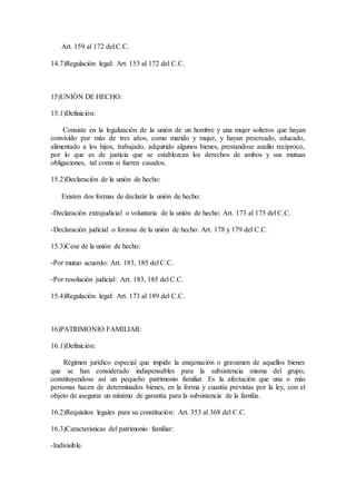Art. 159 al 172 del C.C.
14.7)Regulaciòn legal: Art. 153 al 172 del C.C.
15)UNIÒN DE HECHO:
15.1)Definiciòn:
Consiste en la legalizaciòn de la uniòn de un hombre y una mujer solteros que hayan
convivido por màs de tres años, como marido y mujer, y hayan procreado, educado,
alimentado a los hijos, trabajado, adquirido algunos bienes, prestandose auxilio recìproco,
por lo que es de justicia que se establezcan los derechos de ambos y sus mutuas
obligaciones, tal como si fueren casados.
15.2)Declaraciòn de la uniòn de hecho:
Existen dos formas de declaràr la uniòn de hecho:
-Declaraciòn extrajudicial o voluntaria de la uniòn de hecho: Art. 173 al 175 del C.C.
-Declaraciòn judicial o forzosa de la uniòn de hecho: Art. 178 y 179 del C.C.
15.3)Cese de la uniòn de hecho:
-Por mutuo acuerdo: Art. 183, 185 del C.C.
-Por resoluciòn judicial: Art. 183, 185 del C.C.
15.4)Regulaciòn legal: Art. 173 al 189 del C.C.
16)PATRIMONIO FAMILIAR:
16.1)Definiciòn:
Règimen jurìdico especial que impide la enajenaciòn o gravamen de aquellos bienes
que se han considerado indispensables para la subsistencia misma del grupo,
constituyendose asì un pequeño patrimonio familiar. Es la afectaciòn que una o màs
personas hacen de determinados bienes, en la forma y cuantìa previstas por la ley, con el
objeto de asegurar un mìnimo de garantìa para la subsistencia de la familia.
16.2)Requisitos legales para su constituciòn: Art. 353 al 368 del C.C.
16.3)Caracteristicas del patrimonio familiar:
-Indivisible.
 