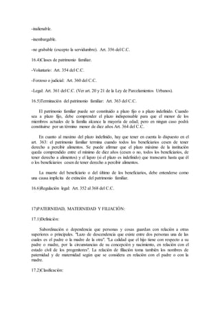 -inalienable.
-inembargable.
-no grabable (excepto la servidumbre). Art. 356 del C.C.
16.4)Clases de patrimonio familiar.
-Voluntario: Art. 354 del C.C.
-Forzoso o judicial: Art. 360 del C.C.
-Legal: Art. 361 del C.C. (Ver art. 20 y 21 de la Ley de Parcelamientos Urbanos).
16.5)Terminaciòn del patrimonio familiar: Art. 363 del C.C.
El patrimonio familiar puede ser constituido a plazo fijo o a plazo indefinido. Cuando
sea a plazo fijo, debe comprender el plazo indispensable para que el menor de los
miembros actuales de la familia alcance la mayorìa de edad; pero en ningun caso podrà
constituirse por un tèrmino menor de diez años Art. 364 del C.C.
En cuanto al maximo del plazo indefinido, hay que tener en cuenta lo dispuesto en el
art. 363: el patrimonio familiar termina cuando todos los beneficiarios cesen de tener
derecho a percibir alimentos. Se puede afirmar que el plazo màximo de la instituciòn
queda comprendido entre el mìnimo de diez años (cesen o no, todos los beneficiarios, de
tener derecho a alimentos) y el lapzo (si el plazo es indefinido) que transcurra hasta que èl
o los beneficiarios cesen de tener derecho a percibir alimentos.
La muerte del beneficiario o del ùltimo de los beneficiarios, debe entenderse como
una causa implìcita de extinciòn del patrimonio familiar.
16.6)Regulaciòn legal: Art. 352 al 368 del C.C.
17)PATERNIDAD, MATERNIDAD Y FILIACIÒN:
17.1)Definiciòn:
Subordinaciòn o dependencia que personas y cosas guardan con relaciòn a otras
superiores o principales. "Lazo de descendencia que existe entre dos personas una de las
cuales es el padre o la madre de la otra". "La calidad que el hijo tiene con respecto a su
padre o madre, por la circunstancias de su concepciòn y nacimiento, en relaciòn con el
estado civil de los progenitores". La relaciòn de filiaciòn toma tambièn los nombres de
paternidad y de maternidad segùn que se considera en relaciòn con el padre o con la
madre.
17.2)Clasificaciòn:
 