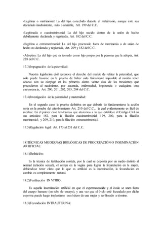 -Legìtima o matrimonial: La del hijo concebido durante el matrimonio, aunque èste sea
declarado insubsistente, nulo o anulable, Art. 199 del C.C.
-Legitimada o cuasimatrimonial: La del hijo nacido dentro de la uniòn de hecho
debidamente declarada y registrada, Art. 182 del C.C.
-Ilegìtima o extramatrimonial: La del hijo procreado fuera de matrimonio o de uniòn de
hecho no declarada y registrada, Art. 209 y 182 del C.C.
-Adoptiva: La del hijo que es tomado como hijo propio por la persona que la adopta, Art.
228 del C.C.
17.3)Impugnaciòn de la paternidad:
Nuestra legislaciòn civil reconoce el derecho del marido de refutar la paternidad, que
sòlo puede basarse en la prueba de haber sido fìsicamente imposible al marido tener
acceso con su cònyuge en los primeros ciento veinte dìas de los trescientos que
precedieron al nacimiento, por ausencia, enfermedad, impotencia o cualquiera otra
circunstancia, Art. 200, 201, 202, 203, 204 del C.C.
17.4)Investigaciòn de la paternidad y maternidad:
En el segundo caso la prueba definitiva en que deberìa de fundamentarse la acciòn
serìa en la prueba del alumbramiento Art. 210 del C.C., la cual evidentemente es fàcil de
recabar. En el primer caso tendriamos que atenernos a lo que establece el Còdigo Civil en
sus artìculos: 182, para la filiaciòn cuasimatrimonial; 199, 200, para la filiaciòn
matrimonial; y 209, 210, para la filiaciòn extramatrimonial.
17.5)Regulaciòn legal: Art. 173 al 251 del C.C.
18)TÈCNICAS MODERNAS BIOLÒGICAS DE PROCREACIÒN O INSEMINACIÒN
ARTIFICIAL:
18.1)Definiciòn:
Es la tècnica de fertilizaciòn asistida, por la cual se deposita por un medio distinto al
normal (relaciòn sexual), el semen en la vagina para lograr la fecundaciòn en la mujer,
debiendose tener claro que lo que es artificial es la inseminaciòn, la fecundaciòn en
cambio es completamente natural.
18.2)Fertilizaciòn IN VITRO:
Es aquella inseminaciòn artificial en que el espermatozoide y el òvulo se unen fuera
del cuerpo humano (en tubo de ensayo), y una vez que el òvulo estè fecundado por dicho
esperma puede luego implantarse en el ùtero de una mujer y ser llevado a tèrmino.
18.3)Fecundaciòn INTRAUTERINA:
 