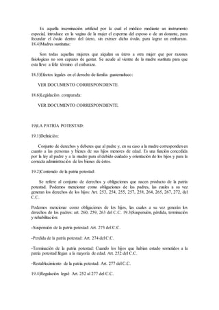 Es aquella inseminaciòn artificial por la cual el mèdico mediante un instrumento
especial, introduce en la vagina de la mujer el esperma del esposo o de un donante, para
fecundar el òvulo dentro del ùtero, sin extraer dicho òvulo, para lograr un embarazo.
18.4)Madres sustitutas:
Son todas aquellas mujeres que alquilan su ùtero a otra mujer que por razones
fisiologicas no son capazes de gestar. Se acude al vientre de la madre sustituta para que
esta lleve a feliz tèrmino el embarazo.
18.5)Efectos legales en el derecho de familia guatemalteco:
VER DOCUMENTO CORRESPONDIENTE.
18.6)Legislaciòn comparada:
VER DOCUMENTO CORRESPONDIENTE.
19)LA PATRIA POTESTAD:
19.1)Definiciòn:
Conjunto de derechos y deberes que al padre y, en su caso a la madre corresponden en
cuanto a las personas y bienes de sus hijos menores de edad. Es una funciòn concedida
por la ley al padre y a la madre para el debido cuidado y orientaciòn de los hijos y para la
correcta administraciòn de los bienes de èstos.
19.2)Contenido de la patria potestad:
Se refiere al conjunto de derechos y obligaciones que nacen producto de la patria
potestad. Podemos mencionar como obligaciones de los padres, las cuales a su vez
generan los derechos de los hijos: Art. 253, 254, 255, 257, 258, 264, 265, 267, 272, del
C.C.
Podemos mencionar como obligaciones de los hijos, las cuales a su vez generàn los
derechos de los padres: art. 260, 259, 263 del C.C. 19.3)Suspensiòn, pèrdida, terminaciòn
y rehabilitaciòn:
-Suspensiòn de la patria potestad: Art. 273 del C.C.
-Perdida de la patria potestad: Art. 274 del C.C.
-Terminaciòn de la patria potestad: Cuando los hijos que habian estado sometidos a la
patria potestad llegan a la mayoria de edad. Art. 252 del C.C.
-Restablecimiento de la patria potestad: Art. 277 del C.C.
19.4)Regulaciòn legal: Art. 252 al 277 del C.C.
 