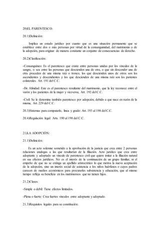 20)EL PARENTESCO:
20.1)Definiciòn:
Implica un estado jurìdico por cuanto que es una situaciòn permanente que se
establece entre dos o màs personas por virtud de la consanguinidad, del matrimonio o de
la adopciòn, para originar de manera constante un conjunto de consecuencias de derecho.
20.2)Clasificaciòn:
-Consanguìneo: Es el parentesco que existe entre personas unidas por los vìnculos de la
sangre, o sea entre las personas que descienden una de otra, o que sin descender una de
otra proceden de una misma raìz o tronco, los que descienden unos de otros son los
ascendientes y descendientes y los que descienden de una misma raìz son los parientes
colaterales. Art. 191 del C.C.
-De Afinidad: Este es el parentesco resultante del matrimonio, que la ley reconoce entre el
varòn y los parientes de la mujer y viceversa, Art. 192 del C.C.
-Civil: Se le denomina tambièn parentesco por adopciòn, debido a que nace en razòn de la
misma, Art. 229 del C.C.
20.3)Sistemas para computarlo, linea y grado: Art. 193 al 198 del C.C.
20.4)Regulaciòn legal: Arts. 190 al 198 del C.C.
21)LA ADOPCIÒN:
21.1)Definiciòn:
Es un acto solemne sometido a la aprobaciòn de la justicia que crea entre 2 personas
relaciones analogas a las que resultarìan de la filiaciòn. Acto jurìdico que crea entre
adoptante y adoptado un vinculo de parentesco civil que quiere imitar a la filiaciòn natural
en sus efectos jurìdicos. No es el interès de la continuaciòn de un grupo familiar, ni el
empeño de que no se extinga un apellido aristocràtico lo que motiva la nueva aceptaciòn
de la adopciòn, sino un interès social de asistencia a los niños huèrfanos o cuyos padres
carecen de medios econòmicos para procurarles subsistencia y educaciòn, que al mismo
tiempo refleja su beneficio en los matrimonios que no tienen hijos.
21.2)Clases:
-Simple o debil: Tiene efectos limitados.
-Plena o fuerte: Crea fuertes vinculos entre adoptante y adoptado.
21.3)Requisitos legales para su constituciòn:
 
