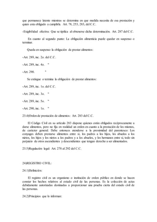 que permanece latente mientras se determina en que medida necesita de esa prestaciòn y
quien esta obligado a cumplirla. Art. 78, 253, 283, del C.C.
-Exigibilidad efectiva: Que se tipifica al obtenerse dicha determinaciòn. Art. 287 del C.C.
En cuanto al segundo punto: La obligaciòn alimenticia puede quedar en suspenso o
terminar.
Queda en suspenso la obligaciòn de prestar alimentos:
-Art. 289, inc. 2o. del C.C.
-Art. 289, inc. 4o. "
-Art. 290. "
Se extingue o termina la obligaciòn de prestar alimentos:
-Art. 289, inc. 1o. del C.C.
-Art. 289, inc. 3o. "
-Art. 289, inc. 5o. "
-Art. 290, inc. 1o. "
23.4)Orden de prestaciòn de alimentos: Art. 283 del C.C.
El Còdigo Civil en su artìculo 283 dispone quìenes estàn obligados recìprocamente a
darse alimentos, pero no fija en realidad un orden en cuanto a la prestaciòn de los mismos,
de caràcter general. Debe entonces atenderse a la proximidad del parentesco: Los
conyuges deben prestarse alimentos entre sì, los padres a los hijos, los abuelos a los
nietos, los hijos y los nietos a los padres y a los abuelos, y los hermanos entre si, todo sin
perjuicio de otros ascendientes y descendientes que tengan derecho a ser alimentados.
23.5)Regulaciòn legal: Art. 278 al 292 del C.C.
24)REGISTRO CIVIL:
24.1)Definiciòn:
El registro civil es un organismo o instituciòn de orden pùblico en donde se hacen
constar los hechos relativos al estado civil de las personas. Es la colecciòn de actas
debidamente autorizadas destinadas a proporcionar una prueba cierta del estado civil de
las personas.
24.2)Principios que lo informan:
 