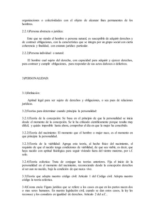 organizaciones o colectividades con el objeto de alcanzar fines permanentes de los
hombres.
2.2.1)Persona abstracta o jurídica:
Ente que no siendo el hombre o persona natural, es susceptible de adquirir derechos y
de contraer obligaciones, con la característica que se integra por un grupo social con cierta
coherencia y finalidad, con estatuto jurídico particular.
2.2.2)Persona individual o natural:
El hombre cual sujeto del derecho, con capacidad para adquirir y ejercer derechos,
para contraer y cumplir obligaciones, para responder de sus actos dañosos o delictivos.
3)PERSONALIDAD:
3.1)Definición:
Aptitud legal para ser sujeto de derechos y obligaciones, o sea pues de relaciones
jurídicas.
3.2)Teorías para determinar cuando principia la personalidad:
3.2.1)Teoría de la concepción: Se basa en el principio de que la personalidad se inicia
desde el momento de la concepción. Se le ha criticado científicamente porque resulta muy
difícil, y quizás imposible hasta ahora, comprobar el día en que la mujer ha concebido.
3.2.2)Teoría del nacimiento: El momento que el hombre o mujer nace, es el momento en
que principia la personalidad.
3.2.3)Teoría de la viabilidad: Agrega esta teoría, al hecho físico del nacimiento, el
requisito de que el nacido tenga condiciones de viabilidad, de que sea viable, es decir, que
haya nacido con aptitud fisiológica para seguir viviendo fuera del vientre materno, por s.f.
solo.
3.2.4)Teoría ecléctica: Trata de conjugar las teorías anteriores. Fija el inicio de la
personalidad en el momento del nacimiento, reconociendo desde la concepción derechos
al ser aun no nacido, bajo la condición de que nazca vivo.
3.3)Teoría que adopta nuestro código civil: Articulo 1 del Código civil. Adopta nuestro
código la teoría ecléctica.
3.4)Coona encía: Figura jurídica que se refiere a los casos en que en los partos nacen dos
o mas seres humanos. En nuestra legislación civil, cuando se dan estos casos, la ley les
reconoce y los considera en igualdad de derechos. Articulo 2 del a.C..
 