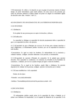 3.5)Conmorencia: Se refiere a la situación en que un grupo de personas mueren al mismo
tiempo sin poder determinarse quien murió primero. En estos casos la ley presume que
todas las personas murieron al mismo tiempo sin poder de alegato de transmisión alguna
de derechos entre ellas. Articulo 3 del C.C.
4)CAPACIDAD E INCAPACIDAD CIVIL DE LAS PERSONAS INDIVIDUALES:
4.1)CAPACIDAD:
4.1.1)Definición:
Es la aptitud de una persona para ser sujeto de derechos y deberes.
4.1.2)Clasificación:
La capacidad se distingue en capacidad de derecho propiamente dicha o capacidad de
goce y en capacidad de obrar o de ejercicio.
4.1.2.1)Capacidad de goce: (Principio de titularidad). Es la base para ostentar derechos o
tener obligaciones, el ordenamiento jurìdico reconoce por eso la capacidad de derecho a
todo hombre.
-Características: Es igual en todos los hombres; Es independiente de la conciencia y
voluntad humana; configura derechos inherentes de la persona; es irrenunciable.
4.1.2.2)Capacidad de ejercicio: (Principio de actuación). Es la aptitud para ejercitar
derechos. Esta capacidad se condiciona a la existencia en el hombre de las facultades de
conciencia y voluntad, por eso no se puede otorgar por igual a todos los hombres.
-Caracteristicas: No es igual en los hombres, puede faltar o eliminarse; Su ejercicio
depende de la voluntad de la persona; configura ejercicio de derechos por si mismo.
4.1.3)Causas modificativas de la capacidad:
Existen de dos tipos:
-Naturales: sexo,edad,enfermedad.
-Jurìdicas: Nacionalidad,profesiòn,domicilio,parentesco,estado civil.
4.2)INCAPACIDAD:
4.2.1)Definición:
El ordenamiento jurídico puede privar de la capacidad de obrar o limitarla; en el
primer caso hablamos de incapacidad y en el segundo de limitación de la capacidad. Es la
 