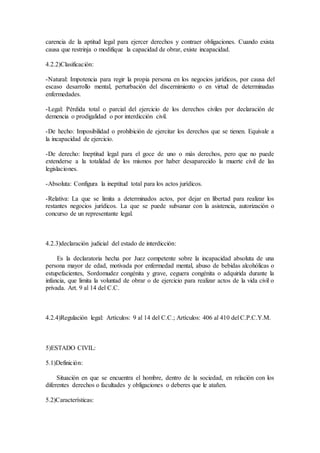 carencia de la aptitud legal para ejercer derechos y contraer obligaciones. Cuando exista
causa que restrinja o modifique la capacidad de obrar, existe incapacidad.
4.2.2)Clasificación:
-Natural: Impotencia para regir la propia persona en los negocios jurídicos, por causa del
escaso desarrollo mental, perturbación del discernimiento o en virtud de determinadas
enfermedades.
-Legal: Pérdida total o parcial del ejercicio de los derechos civiles por declaración de
demencia o prodigalidad o por interdicción civil.
-De hecho: Imposibilidad o prohibición de ejercitar los derechos que se tienen. Equivale a
la incapacidad de ejercicio.
-De derecho: Ineptitud legal para el goce de uno o màs derechos, pero que no puede
extenderse a la totalidad de los mismos por haber desaparecido la muerte civil de las
legislaciones.
-Absoluta: Configura la ineptitud total para los actos jurídicos.
-Relativa: La que se limita a determinados actos, por dejar en libertad para realizar los
restantes negocios jurídicos. La que se puede subsanar con la asistencia, autorización o
concurso de un representante legal.
4.2.3)declaración judicial del estado de interdicción:
Es la declaratoria hecha por Juez competente sobre la incapacidad absoluta de una
persona mayor de edad, motivada por enfermedad mental, abuso de bebidas alcohólicas o
estupefacientes, Sordomudez congénita y grave, ceguera congénita o adquirida durante la
infancia, que limita la voluntad de obrar o de ejercicio para realizar actos de la vida civil o
privada. Art. 9 al 14 del C.C.
4.2.4)Regulación legal: Artículos: 9 al 14 del C.C.; Artículos: 406 al 410 del C.P.C.Y.M.
5)ESTADO CIVIL:
5.1)Definición:
Situación en que se encuentra el hombre, dentro de la sociedad, en relación con los
diferentes derechos o facultades y obligaciones o deberes que le atañen.
5.2)Características:
 