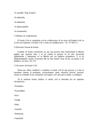 -Es oponible "Erga homnes".
-Es indivisible.
-Es inalienable.
-Es imprescriptible.
-Es irrenunciable.
5.3)Medios de comprobación:
El Estado Civil se comprueba con las certificaciones de las actas del Registro civil, en
el cual esta registrado el Estado Civil y todas sus modificaciones. Art. 371 del C.C.
5.4)Posesión Notoria de Estado:
Conjunto de hechos probatorios de que una persona tiene efectivamente la filiación
legitima que aparenta tener y se da cuando la persona no ha sido reconocida
legítimamente y plenamente en su filiación por sus legítimos progenitores. Y se da
fundamentalmente cuando el presunto hijo ha sido tratado como tal por sus padres o los
familiares de èstos. Art. 223.
5.5)Acciones del Estado Civil:
Tienen por objeto establecer o modificar el estado civil de una persona y se dan en
cuestiones relativas al nacimiento, reconocimiento, tutela, adopción, divorcio, ausencia.
Atacan el contenido de las constancias del registro civil para que se anulen o rectifiquen.
En la moderna técnica jurídica, el estado civil se determina por las siguientes
circunstancias:
-Nacimiento.
-Nacionalidad.
-Sexo.
-Familia.
-Edad.
-Ausencia.
-Matrimonio.
-Capacidad.
 