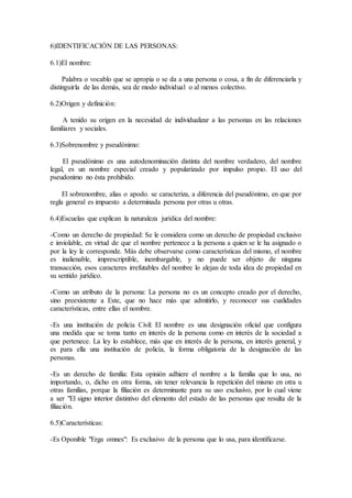 6)IDENTIFICACIÓN DE LAS PERSONAS:
6.1)El nombre:
Palabra o vocablo que se apropia o se da a una persona o cosa, a fin de diferenciarla y
distinguirla de las demàs, sea de modo individual o al menos colectivo.
6.2)Origen y definición:
A tenido su origen en la necesidad de individualizar a las personas en las relaciones
familiares y sociales.
6.3)Sobrenombre y pseudònimo:
El pseudònimo es una autodenominaciòn distinta del nombre verdadero, del nombre
legal, es un nombre especial creado y popularizado por impulso propio. El uso del
pseudonimo no èsta prohibido.
El sobrenombre, alias o apodo. se caracteriza, a diferencia del pseudònimo, en que por
regla general es impuesto a determinada persona por otras u otras.
6.4)Escuelas que explican la naturaleza jurídica del nombre:
-Como un derecho de propiedad: Se le considera como un derecho de propiedad exclusivo
e inviolable, en virtud de que el nombre pertenece a la persona a quien se le ha asignado o
por la ley le corresponde. Màs debe observarse como características del mismo, el nombre
es inalienable, imprescriptible, inembargable, y no puede ser objeto de ninguna
transacción, esos caracteres irrefutables del nombre lo alejan de toda idea de propiedad en
su sentido jurídico.
-Como un atributo de la persona: La persona no es un concepto creado por el derecho,
sino preexistente a Este, que no hace màs que admitirlo, y reconocer sus cualidades
características, entre ellas el nombre.
-Es una institución de policía Civil: El nombre es una designación oficial que configura
una medida que se toma tanto en interés de la persona como en interés de la sociedad a
que pertenece. La ley lo establece, màs que en interés de la persona, en interés general, y
es para ella una institución de policía, la forma obligatoria de la designación de las
personas.
-Es un derecho de familia: Esta opinión adhiere el nombre a la familia que lo usa, no
importando, o, dicho en otra forma, sin tener relevancia la repetición del mismo en otra u
otras familias, porque la filiación es determinante para su uso exclusivo, por lo cual viene
a ser "El signo interior distintivo del elemento del estado de las personas que resulta de la
filiación.
6.5)Características:
-Es Oponible "Erga omnes": Es exclusivo de la persona que lo usa, para identificarse.
 