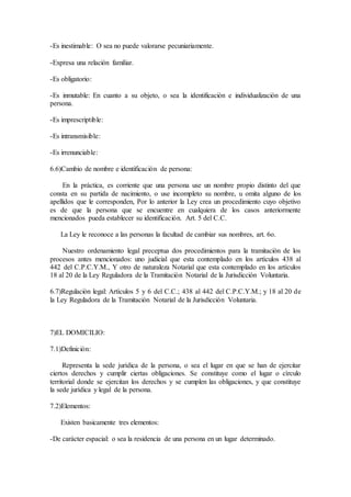 -Es inestimable: O sea no puede valorarse pecuniariamente.
-Expresa una relación familiar.
-Es obligatorio:
-Es inmutable: En cuanto a su objeto, o sea la identificaciòn e individualizaciòn de una
persona.
-Es imprescriptible:
-Es intransmisible:
-Es irrenunciable:
6.6)Cambio de nombre e identificación de persona:
En la práctica, es corriente que una persona use un nombre propio distinto del que
consta en su partida de nacimiento, o use incompleto su nombre, u omita alguno de los
apellidos que le corresponden, Por lo anterior la Ley crea un procedimiento cuyo objetivo
es de que la persona que se encuentre en cualquiera de los casos anteriormente
mencionados pueda establecer su identificación. Art. 5 del C.C.
La Ley le reconoce a las personas la facultad de cambiar sus nombres, art. 6o.
Nuestro ordenamiento legal preceptua dos procedimientos para la tramitaciòn de los
procesos antes mencionados: uno judicial que esta contemplado en los artìculos 438 al
442 del C.P.C.Y.M., Y otro de naturaleza Notarial que esta contemplado en los artìculos
18 al 20 de la Ley Reguladora de la Tramitaciòn Notarial de la Jurisdicción Voluntaria.
6.7)Regulaciòn legal: Artìculos 5 y 6 del C.C.; 438 al 442 del C.P.C.Y.M.; y 18 al 20 de
la Ley Reguladora de la Tramitaciòn Notarial de la Jurisdicciòn Voluntaria.
7)EL DOMICILIO:
7.1)Definiciòn:
Representa la sede jurìdica de la persona, o sea el lugar en que se han de ejercitar
ciertos derechos y cumplir ciertas obligaciones. Se constituye como el lugar o cìrculo
territorial donde se ejercitan los derechos y se cumplen las obligaciones, y que constituye
la sede jurìdica y legal de la persona.
7.2)Elementos:
Existen basicamente tres elementos:
-De caràcter espacial: o sea la residencia de una persona en un lugar determinado.
 