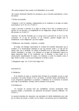 -De caràcter temporal: Que consiste en la habitualidad de ese residir.
-De caràcter intencional: Intenciòn de permanecer, que se descubre generalmente a travès
del anterior.
7.3)Clases de domicilio:
-Voluntario o real: Se constituye voluntariamente por la residencia en un lugar con ànimo
de permanecer en èl. Art. 32 y 33 del C.C.
-Legal o necesario o derivado: Es el lugar en donde la ley le fija su residencia para el
ejercicio de sus derechos y el cumplimiento de sus obligaciones, aunque de hecho no estè
allì presente, art. 36 del C.C.
-Especial o de elecciòn: Domicilio que se escoge para la ejecuciòn de un acto o de una
convenciòn. Es el que las personas, en sus contratos, puedem designar para el
cumplimiento de las obligaciones que èstos originen.
7.4)Diferencia entre domicilio, residencia y vecindad.
El còdigo civil distingue expresamente la vecindad del domicilio disponiendo que la
vecindad es la circunscripciòn municipal en que una persona reside y se rige por las
mismas leyes que el domicilio. En cuando al domicilio la ley no tiene tanta claridad por
referirse ùnicamente a un lugar, a la residencia en un lugar. Sin fundamento expreso en
alguna disposiciòn legal, se ha considerado que el domicilio se tiene dentro de la
circunscripciòn departamental. En cuanto a la residencia, se debe de entender como el
lugar donde se reside, o sea la casa de habitaciòn en donde se mora.
7.5)Regulaciòn legal: Art. 32 al 41 del Còdigo Civil.
8)AUSENCIA:
8.1)Definiciòn:
Es la situaciòn de quien se encuentra fuera del lugar de su domicilio, sin que se sepa
su paradero, sin constar ademàs si vive o ha muerto, y sin haber dejado representante. Es
el que desapareciò, ignoràndose su paradero y dudàndose de su existencia, la ausencia
pues exige la incertidumbre absoluta sobre la existencia de la persona.
8.2)Clasificaciòn:
El concepto de ausencia tiene dos modalidades: Ausencia propiamente dicha
(ausencia simple) y desapariciòn con ignorancia del paradero (ausencia calificada). Art:
42 del C.C.
La ausencia determina dos situaciones: una apremiante de ìndole administrativa para velar
por los bienes del ausente y atender con los mismos a las personas que de èl dependieran.
 