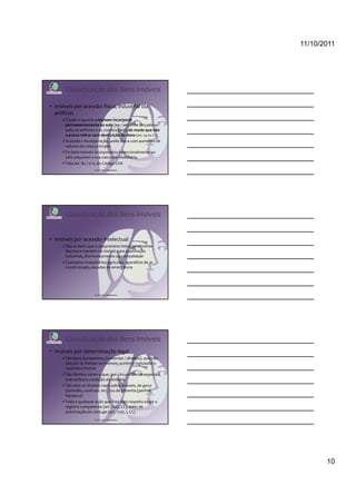 11/10/2011




       Classificação dos Bens Imóveis

• Imóveis por acessão física, industrial ou
  artificial
      É tudo o quanto o homem incorporar
      permanentemente ao solo (ex.: semente lançada ao
      solo, os edifícios e as construções), de modo que não
      o possa retirar sem destruição do dano (art. 79 do CC)
      Acessão = incorporação, união física com aumento de
      volume da coisa principal
      Os bens móveis incorporados intencionalmente ao
      solo adquirem a sua natureza imobiliária.
      Vide art. 81, I e II, do Código Civil
                       Profª Cátia Bethonico




       Classificação dos Bens Imóveis


• Imóveis por acessão intelectual
      São os bens que o proprietário intencionalmente
      destina e mantém no imóvel para exploração
      industrial, aformoseamento ou comodidade
      Exemplos: maquinários agrícolas, aparelhos de ar
      condicionado, escadas de emergência




                       Profª Cátia Bethonico




       Classificação dos Bens Imóveis
• Imóveis por determinação legal
      São bens incorpóreos (imateriais / direitos), que não
      são, em si, móveis ou imóveis; porém o legislador o
      considera imóvel.
      São direitos vários a que, por circunstâncias especiais,
      a lei atribui a condição de imóveis.
      São eles: os direitos reais sobre imóveis, de gozo
      (servidão, usufruto, etc.) ou de garantia (penhor,
      hipoteca)
      Toda e qualquer ação que lhes diga respeito exige o
      registro competente (art. 1227, CC), além de
      autorização do cônjuge (art. 1747, I, CC)
                       Profª Cátia Bethonico




                                                                        10
 