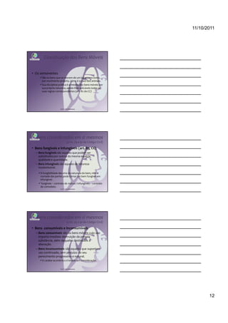 11/10/2011




        Classificação dos Bens Móveis


• Os semoventes
      São os bens que se movem de um lugar para outro,
      por movimento próprio, como é o caso dos animais.
      Sua disciplina jurídica é a mesma dos bens móveis por
      sua própria natureza, sendo-lhes aplicáveis todas as
      suas regras correspondentes (art. 82 do CC)




                      Profª Cátia Bethonico




   Bens considerados em si mesmos
                              (arts. 79 a 91 do Código Civil)
• Bens fungíveis e infungíveis (art. 85, CC)
  – Bens fungíveis são aqueles que podem ser
    substituídos por outros da mesma espécie,
    qualidade e quantidade.
  – Bens infungíveis são aqueles de natureza
    insubstituível.
     A fungibilidade decorre da natureza do bem, mas a
     vontade das partes pode tornar um bem fungível em
     infungível.
      fungíveis – contrato de mútuo / infungíveis – contrato
     de comodato.
                      Profª Cátia Bethonico




   Bens considerados em si mesmos
                              (arts. 79 a 91 do Código Civil)
• Bens consumíveis e inconsumíveis
  – Bens consumíveis são os bens móveis cujo uso
    importa imediata destruição da própria
    substância, além daqueles destinados à
    alienação.
  – Bens inconsumíveis são aqueles que suportam
    uso continuado, sem prejuízo do seu
    perecimento progressivo e natural.
      O caráter econômico é levado em consideração.


                      Profª Cátia Bethonico




                                                                       12
 