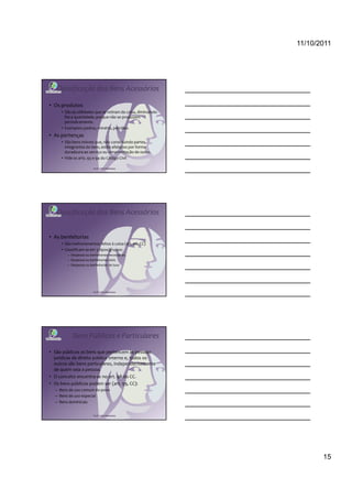 11/10/2011




   Classificação dos Bens Acessórios

• Os produtos
     • São as utilidades que se retiram da coisa, diminuindo-
       lhe a quantidade, porque não se produzem
       periodicamente.
     • Exemplos: pedras, minério, petróleo
• As pertenças
     • São bens móveis que, não constituindo partes
       integrantes do bem, estão afetados por forma
       duradoura ao serviço ou ornamentação de outro.
     • Vide os arts. 93 e 94 do Código Civil

                         Profª Cátia Bethonico




   Classificação dos Bens Acessórios


• As benfeitorias
     • São melhoramentos feitos à coisa (art. 96, CC)
     • Classificam-se em 3 tipos/grupos:
        – Despesas ou benfeitorias necessárias
        – Despesas ou benfeitorias úteis
        – Despesas ou benfeitorias de luxo




                         Profª Cátia Bethonico




           Bens Públicos e Particulares

• São públicos os bens que pertencem às pessoas
  jurídicas de direito público interno e, todos os
  outros são bens particulares, independentemente
  de quem seja a pessoa.
• O conceito encontra-se no art. 98 do CC.
• Os bens públicos podem ser (art. 99, CC):
  – Bens de uso comum do povo
  – Bens de uso especial
  – Bens dominicais


                         Profª Cátia Bethonico




                                                                       15
 