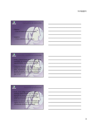 11/10/2011




                Elementos do domicílio


• Objetivo
  – O ato de fixação em determinado local.



• Subjetivo
  – O ânimo definitivo de permanência.


                    Profª Cátia Bethonico




      Domicílio, residência e morada

• Ainda, a pessoa pode residir em vários locais
  e escolher um como o centro principal de
  suas atividades, ou seja, como domicílio.

• É diferente da pessoa que tem várias
  residências e vive alternadamente em cada uma
  delas, impedindo que uma seja o local principal
  de suas atividades. Nesses casos, qualquer um
  dos locais pode ser considerado o domicílio
  (art. 71, CC)
                    Profª Cátia Bethonico




                   Domicílio profissional

• O art. 72 do Código Civil dispõe sobre o
  instituto, determinando que “é também
  domicílio da pessoa natural, quanto às
  relações concernentes à profissão, o lugar
  onde esta é exercida.”
• Ainda: se a pessoa exercer a profissão em
  lugares diversos, cada um deles pode ser
  considerado domicílio profissional.

                    Profª Cátia Bethonico




                                                            3
 