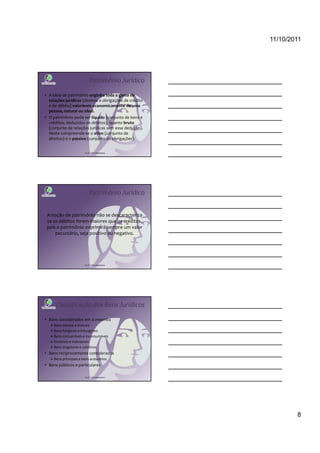 11/10/2011




                            Patrimônio Jurídico

• A ideia de patrimônio engloba toda a gama de
  relações jurídicas (direitos e obrigações de crédito
  e de débito) valoráveis economicamente de uma
  pessoa, natural ou ideal.
• O patrimônio pode ser líquido (conjunto de bens e
  créditos, deduzidos os débitos), quanto bruto
  (conjunto de relações jurídicas sem essa dedução).
  Neste compreende-se o ativo (conjunto de
  direitos) e o passivo (conjunto de obrigações).


                        Profª Cátia Bethonico




                            Patrimônio Jurídico


 A noção de patrimônio não se descaracteriza
 se os débitos forem maiores que os créditos,
 pois o patrimônio exprimirá sempre um valor
     pecuniário, seja positivo ou negativo.




                        Profª Cátia Bethonico




      Classificação dos Bens Jurídicos

• Bens considerados em si mesmos
     Bens móveis e imóveis
     Bens fungíveis e infungíveis
     Bens consumíveis e inconsumíveis
     Divisíveis e indivisíveis
     Bens singulares e coletivos
• Bens reciprocamente considerados
     Bens principais e bens acessórios
• Bens públicos e particulares

                        Profª Cátia Bethonico




                                                                 8
 