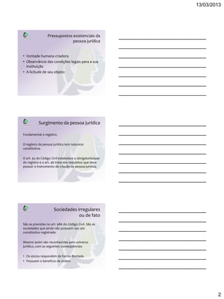 13/03/2013




                 Pressupostos existenciais da
                              pessoa jurídica


• Vontade humana criadora
• Observância das condições legais para a sua
  instituição
• A licitude de seu objeto




           Surgimento da pessoa jurídica

Fundamental o registro.

O registro da pessoa jurídica tem natureza
constitutiva.

O art. 45 do Código Civil estabelece a obrigatoriedade
do registro e o art. 46 trata dos requisitos que deve
possuir o instrumento de criação da pessoa jurídica.




                      Sociedades irregulares
                                  ou de fato
São as previstas no art. 986 do Código Civil. São as
sociedades que ainda não possuem seu ato
constitutivo registrado.

Mesmo assim são reconhecidas pelo universo
jurídico, com as seguintes conseqüências:

• Os sócios respondem de forma ilimitada
• Possuem o beneficio de ordem




                                                                 2
 
