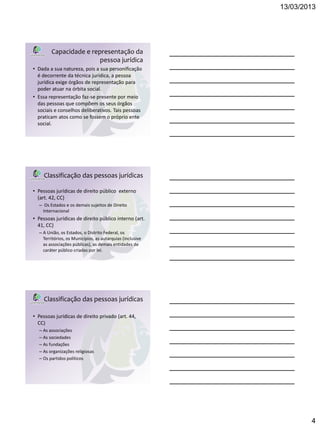 13/03/2013




        Capacidade e representação da
                        pessoa jurídica
• Dada a sua natureza, pois a sua personificação
  é decorrente da técnica jurídica, a pessoa
  jurídica exige órgãos de representação para
  poder atuar na órbita social.
• Essa representação faz-se presente por meio
  das pessoas que compõem os seus órgãos
  sociais e conselhos deliberativos. Tais pessoas
  praticam atos como se fossem o próprio ente
  social.




     Classificação das pessoas jurídicas

• Pessoas jurídicas de direito público externo
  (art. 42, CC)
  – Os Estados e os demais sujeitos de Direito
    Internacional
• Pessoas jurídicas de direito público interno (art.
  41, CC)
  – A União, os Estados, o Distrito Federal, os
    Territórios, os Municípios, as autarquias (inclusive
    as associações públicas), as demais entidades de
    caráter público criadas por lei.




     Classificação das pessoas jurídicas

• Pessoas jurídicas de direito privado (art. 44,
  CC)
  – As associações
  – As sociedades
  – As fundações
  – As organizações religiosas
  – Os partidos políticos




                                                                   4
 
