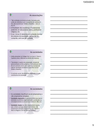 13/03/2013




                                    As associações

• “São entidades de direito privado, formadas pela
  união de indivíduos com o propósito de realizarem
  fins não econômicos” (Pablo e Rodolfo) – vide art.
  53, CC.
• A finalidade não econômica é fundamental,
  podendo ser educacional, lúdica, profissional
  religiosa, etc.
• O art. 54 do CC determina o conteúdo mínimo
  do estatuto da associação, que se não for
  cumprido, será caso de nulidade.




                                     As sociedades
• Estão presentes no Código Civil, no Livro II, Título II,
  Capítulo único, referente ao direito de empresa.

• “Sociedade é espécie de corporação, dotada de
  personalidade jurídica própria, e instituída por meio
  de um contrato social, com o precípuo escopo de
  exercer atividade econômica e partilhar lucros.”
  (Pablo e Rodolfo)

• O contrato social, devidamente registrado, é o ato
  constitutivo da sociedade.




                                     As sociedades

• As sociedades classificam-se em empresárias e
  não empresárias (simples).
• Sociedade empresária é a pessoa jurídica que exerce
  atividade econômica organizada para a produção ou
  circulação de bens ou de serviços (vide art. 966, CC).

• Sociedade simples (ou não empresária) é aquela
  que, embora persiga proveito econômico, não
  empreende atividade empresarial. Seu registro é
  feito no Registro Civil de Pessoas Jurídicas.




                                                                     5
 