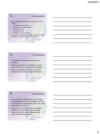 13/03/2013




                                        As sociedades

• São sociedades empresárias (CC, arts. 983 e 1039 a
  1092):
   –   Sociedade em nome coletivo
   –   Sociedade em comandita simples
   –   Sociedade limitada
   –   Sociedade anônima
   –   Sociedade comandita por ações
• As primeiras registram-se no Registro Civil de Pessoas
  Jurídicas, e as demais, na Junta Comercial.




                                        As fundações

• A fundação é um tipo especial de pessoa
  jurídica.
• Ela é um patrimônio com fim determinado
  que, por força de lei, adquire personalidade.
• Logo, “as fundações são pessoas jurídicas
  patrimoniais.” (Tomáz de Aquino Resende)




                                        As fundações

• Elas resultam da afetação de um patrimônio,
  por testamento ou escritura pública, que faz o
  seu instituidor, especificando o fim para o qual
  se destina. (art. 62, CC).
• Logo, temos “a atribuição de personalidade
  jurídica a um patrimônio, que a vontade
  humana destina a uma finalidade social.”
  (Caio Mário da Silva Pereira)




                                                                   6
 