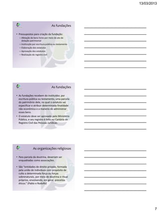 13/03/2013




                                  As fundações

• Pressupostos para criação da fundação:
  – Afetação de bens livres por meio do ato de
    dotação patrimonial
  – Instituição por escritura pública ou testamento
  – Elaboração dos estatutos
  – Aprovação dos estatutos
  – Realização do registro civil




                                  As fundações

• As fundações recebem do instituidor, por
  escritura pública ou testamento, uma parcela
  do patrimônio dele, no qual o estatuto vai
  especificar e atribuir determinada finalidade
  não econômica e a maneira de administrar
  esses bens.
• O estatuto deve ser aprovado pelo Ministério
  Público, e seu registro é feito no Cartório de
  Registro Civil das Pessoas Jurídicas.




               As organizações religiosas

• Para parcela da doutrina, deveriam ser
  enquadradas como associações.

• São “entidades de direito privado, formada
  pela união de indivíduos com propósito de
  culto a determinada força ou forças
  sobrenaturais, por meio de doutrina e ritual
  próprios, envolvendo, em geral, preceitos
  éticos.” (Pablo e Rodolfo)




                                                              7
 