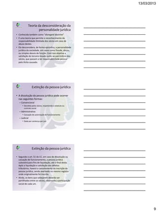 13/03/2013




            Teoria da desconsideração da
                    personalidade jurídica
• Conhecida também como “disregard doctrine”
• É uma teoria que permite o reconhecimento da
  responsabilidade ilimitada dos sócios em caso de
  abuso destes.
• Ela desconsidera, de forma episódica, a personalidade
  jurídica da sociedade, em casos como fraude, abuso,
  ou simples desvio de função. Com isso objetiva a
  satisfação do terceiro lesado junto ao patrimônio dos
  sócios, que passam a ter responsabilidade pessoal
  pelo ilícito causado.




                 Extinção da pessoa jurídica

• A dissolução da pessoa jurídica pode ocorrer
  nas seguintes formas:
   – Convencional
      • Decidida pelos sócios, respeitando o estatuto ou
        contrato social
   – Administrativa
      • Cassação de autorização de funcionamento
   – Judicial
      • Dada por sentença por juiz




                 Extinção da pessoa jurídica

• Segundo o art. 51 do CC, em caso de dissolução ou
  cassação de funcionamento, a pessoa jurídica
  subsistirá para fins de liquidação, até o final desta.
  Após a liquidação e satisfação dos débitos
  tributários, haverá o cancelamento da inscrição da
  pessoa jurídica, sendo averbado no mesmo registro
  onde originalmente foi inscrita.
• Ainda, os bens que sobejarem deverão ser
  partilhados entre os sócios, observada a participação
  social de cada um.




                                                                   9
 