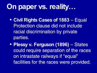 On paper vs. reality… Civil Rights Cases of 1883  – Equal Protection clause did not include racial discrimination by private parties. Plessy v. Ferguson (1896)  – States could require separation of the races on intrastate railways if “equal” facilities for the races were provided. 