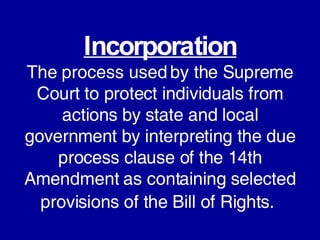 Incorporation The process used by the Supreme Court to protect individuals from actions by state and local government by interpreting the due process clause of the 14th Amendment as containing selected provisions of the Bill of Rights.   