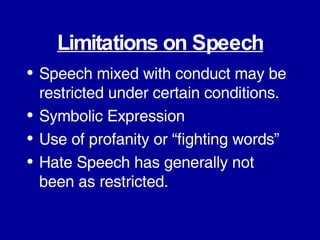 Limitations on Speech Speech mixed with conduct may be restricted under certain conditions. Symbolic Expression Use of profanity or “fighting words” Hate Speech has generally not been as restricted. 