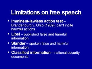 Limitations on free speech Imminent-lawless action test  – Brandenburg v. Ohio (1969): can’t incite harmful actions Libel   – published false and harmful information Slander   – spoken false and harmful information Classified information  – national security documents 