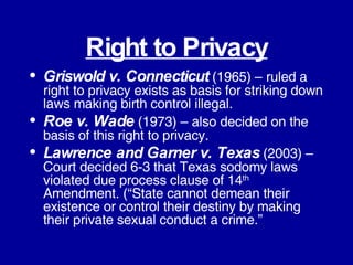 Right to Privacy Griswold v. Connecticut  (1965) – ruled a right to privacy exists as basis for striking down laws making birth control illegal. Roe v. Wade  (1973) – also decided on the basis of this right to privacy. Lawrence and Garner v. Texas  (2003) – Court decided 6-3 that Texas sodomy laws violated due process clause of 14 th  Amendment. (“State cannot demean their existence or control their destiny by making their private sexual conduct a crime.” 