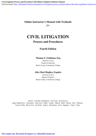 Online Instructor’s Manual with Testbank
for
CIVIL LITIGATION
Process and Procedures
Fourth Edition
Thomas F. Goldman, Esq
Attorney at Law
Professor Emeritus
Bucks County Community College
Alice Hart Hughes, Esquire
Attorney at Law
Adjunct Professor
Bucks County Community College
Boston Columbus Indianapolis New York San Francisco
Upper Saddle River Amsterdam Cape Town Dubai London Madrid Milan Munich Paris Montreal
Toronto Delhi Mexico City Sao Paulo Sydney Hong Kong Seoul Singapore Taipei Tokyo
Civil Litigation Process and Procedures 4th Edition Goldman Solutions Manual
Full Download: https://alibabadownload.com/product/civil-litigation-process-and-procedures-4th-edition-goldman-solutions-m
This sample only, Download all chapters at: AlibabaDownload.com
 