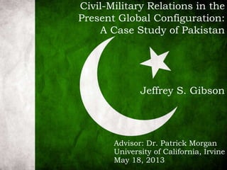 Civil-Military Relations in the
Present Global Configuration:
A Case Study of Pakistan
Jeffrey S. Gibson
Advisor: Dr. Patrick Morgan
University of California, Irvine
May 18, 2013
 