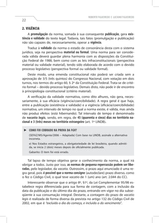 Roberto Figueiredo e Luciano Figueiredo
22
2. Vigência
A promulgação da norma, somada à sua consequente publicação, gera exis-
tência e validade do texto legal. Todavia, tais fatos (promulgação e publicação)
não são capazes de, necessariamente, operar a vigência.
Traduz à validade da norma o estado de consonância desta com o sistema
jurídico, seja na perspectiva material ou formal. Uma norma para ser conside-
rada válida deverá guardar plena harmonia com as disposições da Constitui-
ção Federal de 1988, bem como com as leis infraconstitucionais (perspectiva
material ou validade material), tendo sido elaborada de acordo com o devido
processo legislativo (perspectiva formal ou validade formal).
Deste modo, uma emenda constitucional não poderá ser criada sem a
aprovação de 3/5 (três quintos) do Congresso Nacional, com votação em dois
turnos, nos termos do artigo 60, § 2º da Constituição Federal. Trata-se de crité-
rio formal – devido processo legislativo. Demais disto, não pode ir de encontro
à principiologia constitucional (critério material).
A verificação da validade normativa, como dito alhures, não gera, neces-
sariamente, à sua eficácia (vigência/coercibilidade). A regra geral é que haja,
entre a publicação (existência e validade) e a vigência (eficácia/coercibilidade)
normativa, um intervalo de tempo no qual a norma existe, é válida, mas ainda
não produz efeitos (está hibernando). Tal intervalo de tempo é denominado
de vacatio legis, sendo, em regra, de 45 (quarenta e cinco) dias no território na-
cional e 3 (três) meses no território estrangeiro (art. 1º LINDB).
►► Como foi cobrado na prova da FGV?
(Sefaz/MS/Agente/2006 – Adaptada) Com base na LINDB, assinale a alternativa
incorreta.
e) Nos Estados estrangeiros, a obrigatoriedade de lei brasileira, quando admiti-
da, se inicia 2 (dois) meses depois de oficialmente publicada.
Gabarito: O item foi está errado.
Tal lapso de tempo objetiva gerar o conhecimento da norma, a qual irá
obrigar a todos. Justo por isso, as normas de pequena repercussão podem ser libe-
radas, pelo legislador, da vacatio. Outrossim, o prazo aqui enunciado é uma re-
gra geral, pois é possível que a norma consigne (autodeclare) prazo diverso, como
o fez o Código Civil, o qual teve vacatio de 1 (um) ano (art. 2.044 do CC).
Interessante observar que o artigo 8º, §1º, da Lei Complementar 95/98 es-
tabelece regra diferenciada para sua forma de contagem, com a inclusão da
data da publicação e do último dia do prazo, entrando em vigor no dia subse-
qüente à sua consumação integral. Destarte, a contagem do prazo de vacatio
legis é realizada de forma diversa da prevista no artigo 132 do Código Civil de
2002, em que é “excluído o dia do começo, e incluído o do vencimento”.
 