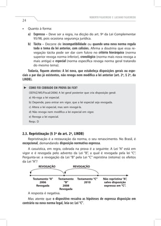 Roberto Figueiredo e Luciano Figueiredo
24
•	 Quanto à forma:
a)	Expressa – Deve ser a regra, na dicção do art. 9º da Lei Complementar
95/98, pois ocasiona segurança jurídica.
b)	Tácita – Decorre de incompatibilidade ou quando uma nova norma regula
todo o tema da lei anterior, com colisões. Afirma a doutrina que essa re-
vogação tácita pode ser dar com fulcro no critério hierárquico (norma
superior revoga norma inferior), cronológico (norma mais nova revoga a
mais antiga) e especial (norma específica revoga norma geral tratando
do mesmo tema).
Todavia, fiquem atentos: A lei nova, que estabeleça disposições gerais ou espe-
ciais a par das já existentes, não revoga nem modifica a lei anterior (art. 2º, § 2º, da
LINDB).
►► Como foi cobrado em prova da FGV?
(Sefaz/MS/Fiscal/2006) A lei geral posterior que cria disposição geral:
a) Ab-roga a lei especial.
b) Depende, para entrar em vigor, que a lei especial seja revogada.
c) Altera a lei especial, mas sem revogá-la.
d) Não revoga nem modifica a lei especial em vigor.
e) Revoga a lei especial.
Resp.: D
2.3. Repristinação (§ 3º do art. 2º, LINDB)
Repristinação é a restauração da norma, o seu renascimento. No Brasil, é
excepcional, demandando disposição normativa expressa.
A casuística, em regra, cobrada na prova é a seguinte: A Lei “A” está em
vigor e é revogada pelo advento da Lei “B”, a qual é revogada pela lei “C”.
Pergunta-se: a revogação da Lei “B” pela Lei “C” repristina (retoma) os efeitos
da Lei “A”?
REVOGAÇÃO REVOGAÇÃO
Testamento “A”
2006
Revogada
Testamento
“B”
2008
Revogada
Testamento “C”
2010
Não repristina “A”,
salvo disposição
expressa em “C”.
A resposta é negativa.
Mas atente que o dispositivo ressalva as hipóteses de expressa disposição em
contrário na nova norma legal, leia-se: Lei “C”.
 