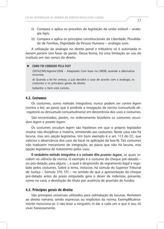 Lei de Introdução às Normas de Direito Brasileiro (LINDB)
27
(i)	 Compara e aplica os preceitos da legislação da união estável – analo-
gia legis;
(ii)	 Compara e aplica os princípios constitucionais da Liberdade, Pluralida-
de de Famílias, Dignidade da Pessoa Humana – analogia iures.
A utilização da analogia no direito penal e tributário só é autorizada in
bonam partem (em favor da parte). Dessa forma, há uma limitação ao uso do
instituto em tais ramos do direito.
►► Como foi cobrado pela FGV?
(Sefaz/MS/Agente/2006 – Adaptada) Com base na LINDB, assinale a alternativa
incorreta.
d) Quando a lei for omissa, o juiz decidirá o caso de acordo com a analogia, os
costumes e os princípios gerais de direito.
Gabarito: o item está correto.
4.2. Costumes
Os costumes, como método integrativo, nunca podem ser contra legem
(contra a lei), ao passo que é proibida a revogação da norma (consuetudo ab-
-rogatorio ou dessuetudo consuetudinaria) em decorrência dos usos e costumes.
São encontrados, porém, no ordenamento brasileiro os costumes secun-
dum legem e praeter legem.
Os costumes secudum legem são hipóteses em que o próprio legislador
resolve não disciplinar a matéria, remetendo aos costumes. Neste caso não há
lacuna, mas sim opção legislativa. Um bom exemplo é o art. 113 do CC, que
vaticina a observância dos usos do local na aplicação da boa-fé. Tais costumes
não traduzem mecanismo de integração, ao passo que não há lacuna, mas
opção legislativa de tratamento pelos usos.
O verdadeiro método integrativo é o costume dito praeter legem, os quais in-
cidem no silêncio da norma. O exemplo é o costume do cheque pré-datado –
ou pós-datado, para alguns -, o qual é desprovido de regramento legal e regu-
lado pelos costumes. Sobre o tema, inclusive, há súmula do Superior Tribunal
de Justiça – Súmula 370. STJ – no sentido de que a apresentação do cheque
pré-datado antes do prazo estipulado gera o dever de indenizar, presente,
como no caso, a devolução do título por ausência de provisão de fundos.
4.3. Princípios gerais do direito
São princípios universais utilizados para colmatação de lacunas. Remetem
ao direito romano, sendo expressos ou implícitos da norma. Exemplificativa-
mente menciona-se: i) não lesar a ninguém; ii) dar a cada um o que é seu; iii)
viver honestamente.
 