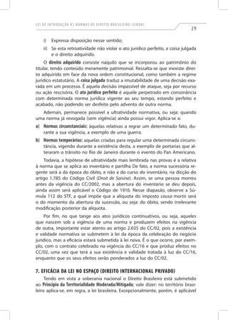 Lei de Introdução às Normas de Direito Brasileiro (LINDB)
29
i)	 Expressa disposição nesse sentido;
ii)	 Se esta retroatividade não violar o ato jurídico perfeito, a coisa julgada
e o direito adquirido.
O direito adquirido consiste naquilo que se incorporou ao patrimônio do
titular, tendo conteúdo meramente patrimonial. Ressalta-se que inexiste direi-
to adquirido em face da nova ordem constitucional, como também a regime
jurídico estatutário. A coisa julgada traduz a imutabilidade de uma decisão exa-
rada em um processo. É aquela decisão impassível de ataque, seja por recurso
ou ação rescisória. O ato jurídico perfeito é aquele perpetrado em consonância
com determinada norma jurídica vigente ao seu tempo, estando perfeito e
acabado, não podendo ser desfeito pelo advento de outra norma.
Ademais, permanece possível a ultratividade normativa, ou seja: quando
uma norma já revogada (sem vigência) ainda possui vigor. Aplica-se a:
a)	 Normas circunstanciais: àquelas relativas a regrar um determinado fato, du-
rante a sua vigência, a exemplo de uma guerra.
b)	Normas temporárias: aquelas criadas para regular uma determinada circuns-
tância, vigendo durante a existência desta, a exemplo de portarias que al-
teraram o trânsito no Rio de Janeiro durante o evento do Pan Americano.
Todavia, a hipótese de ultratividade mais lembrada nas provas é a relativa
à norma que se aplica ao inventário e partilha De fato, a norma sucessória re-
gente será a da época do óbito, e não a do curso do inventário, na dicção do
artigo 1.785 do Código Civil (Droit de Saisine). Assim, se uma pessoa morreu
antes da vigência do CC/2002, mas a abertura do inventário se deu depois,
ainda assim será aplicável o Código de 1916. Nesse diapasão, observe a Sú-
mula 112 do STF, a qual impõe que a alíquota do imposto causa mortis será
o do momento da abertura da sucessão, ou seja: do óbito, sendo irrelevante
modificação posterior da alíquota.
Por fim, no que tange aos atos jurídicos continuativos, ou seja, aqueles
que nascem sob a vigência de uma norma e produzem efeitos na vigência
de outra, importante estar atento ao artigo 2.035 do CC/02, pois a existência
e validade normativa se submetem à lei da época da celebração do negócio
jurídico, mas a eficácia estará submetida à lei nova. É o que ocorre, por exem-
plo, com o contrato celebrado na vigência do CC/16 e que produz efeitos no
CC/02, uma vez que terá a sua existência e validade tratada à luz do CC/16,
enquanto que os seus efeitos serão ponderados a luz do CC/02.
7. Eficácia da Lei no Espaço (Direito Internacional Privado)
Tendo em vista a soberania nacional o Direito Brasileiro está submetido
ao Princípio da Territorialidade Moderada/Mitigada; vale dizer: no território brasi-
leiro aplica-se, em regra, a lei brasileira. Excepcionalmente, porém, é aplicável
 