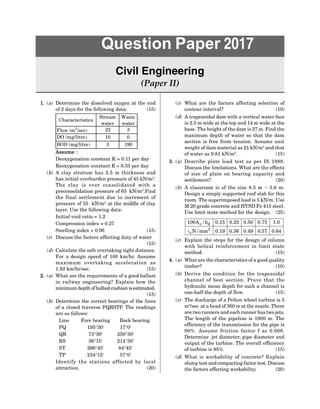 1
Question Paper 2017
Question Paper 2017
Civil Engineering
(Paper II)
1. (a) Determine the dissolved oxygen at the end
of 2 days for the following data: (15)
Characteristics
Stream
water
Waste
water
Flow (m3
/sec) 22 3
DO (mg/litre) 10 0
BOD (mg/litre) 3 190
Assume :
Deoxygenation constant K = 0.11 per day
Reoxygenation constant R = 0.33 per day
(b) A clay stratum has 2.5 m thickness and
has initial overburden pressure of 45 kN/m2
.
The cl ay i s over consol i dat ed wi t h a
preconsolidation pressure of 65 kN/m2
.Find
the final settlement due to increment of
pressure of 55 kN/m2
at the middle of clay
layer. Use the following data:
Initial void ratio = 1.2
Compression index = 0.27
Swelling index = 0.06 (15)
(c) Discuss the factors affecting duty of water
(15)
(d) Calculate the safe overtaking sight distance.
For a design speed of 100 km/hr. Assume
maxi mum over t ak i ng accel er at i on as
1.92 km/hr/sec. (15)
2. (a) What are the requirements of a good ballast
in railway engineering? Explain how the
minimum depth of ballast cushion isestimated.
(15)
(b) Determine the correct bearings of the lines
of a closed traverse PQRSTP. The readings
are as follows:
Line Fore bearing Back bearing
PQ 195°30 17°0
QR 73°30 250°30
RS 36°15 214°30
ST 266°45 84°45
TP 234°15 57°0
I dent i fy t he st at i ons affect ed by l ocal
attraction. (20)
(c) What are the factors affecting selection of
contour interval? (10)
(d) A trapezoidal dam with a vertical water face
is 2.5 m wide at the top and 14 m wide at the
base. The height of the dam is 27 m. Find the
maximum depth of water so that the dam
section is free from tension. Assume unit
weight of dam material as 21 kN/m3
and that
of water as 9.81 kN/m3
. (15)
3. (a) Describe plate load test as per I S 1888.
Discuss the limitations. What are the effects
of size of plate on bearing capacity and
settlement? (20)
(b) A classroom is of the size 8.5 m × 3.6 m.
Design a simply supported roof slab for this
room. The superimposed load is 5 kN/m. Use
M 20 grade concrete and HYSD Fe 415 steel.
Use limit state method for the design. (25)
s d
2
c
100A / b 0.15 0.25 0.50 0.75 1.0
N / mm 0.19 0.36 0.49 0.57 0.64

(c) Explain the steps for the design of column
with helical reinforcement in limit state
method. (15)
4. (a) What are thecharacteristics of a good quality
timber? (10)
(b) Derive the condition for the trapezoidal
channel of best sect ion. Pr ove t hat t he
hydraulic mean depth for such a channel is
one-half the depth of flow. (15)
(c) The discharge of a Pelton wheel turbine is 5
m3
/sec at a head of 300 m at thenozzle. There
aretworunners and each runner has twojets.
The length of the pipeline is 1900 m. The
efficiency of the transmission for the pipe is
90%. Assume fr ict ion fact or f as 0.008.
Determine jet diameter, pipe diameter and
output of the turbine. The overall efficiency
of turbine is 85%. (15)
(d) What is workability of concrete? Explain
slump test and compacting factor test. Discuss
the factors affecting workability. (20)
 