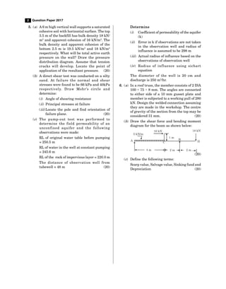 2 Question Paper 2017
5. (a) A 6 m high vertical wall supports a saturated
cohesive soil with horizontal surface. Thetop
3.5 m of the backfill has bulk density 18 kN/
m3
and apparent cohesion of 16 kN/m2
. The
bulk density and apparent cohesion of the
bottom 2.5 m is 19.5 kN/m3
and 18 kN/m2
respectively. What will be total active earth
pressure on the wall? Draw the pressure
distribution diagram. Assume that tension
cr acks will develop. Locat e t he point of
application of the resultant pressure. (20)
(b) A direct shear test was conducted on a silty
sand. At fail ur e t he nor mal and shear
stresses were found to be 66 kPa and 40kPa
r espect i vel y. Dr aw M ohr ’s ci r cl e and
determine:
(i) Angle of shearing resistance
(ii) Principal stresses at failure
(iii)Locate the pole and find orientation of
failure plane. (20)
(c) The pump-out t est was per for med t o
det er mi ne t he fi el d per meabil it y of an
unconfi ned aqui fer and t he fol l owi ng
observations were made:
RL of original water table before pumping
= 250.5 m
RL of water in the well at constant pumping
= 245.6 m
RL of the rock of impervious layer = 220.0 m
The di st ance of obser vat i on wel l fr om
tubewell = 48 m (20)
Determine
(i) Coefficient of permeability of theaquifer
(k)
(ii) Error in k if observations are not taken
in the observation well and radius of
influence is assumed to be 298 m
(iii) Actual radius of influence based on the
observations of observation well
(iv) Radi us of i nfl uence usi ng si char t
equation
The diamet er of t he well is 20 cm and
discharge is 250 m3
/hr.
6. (a) In a roof truss, the member consists of 2 ISA
100 × 75 × 8 mm. The angles are connected
to either side of a 10 mm gusset plate and
member is subjected to a working pull of 280
kN. Design the welded connection assuming
they are made in the workshop. The centre
of gravity of the section from the top may be
considered 31 mm. (20)
(b) Draw the shear force and bending moment
diagram for the beam as shown below:
A B
C D
5 kN/m
10 kN 18 kN
4 m 2 m
1 m
2 m
(20)
(c) Define the following terms:
Scarp value, Salvagevalue, Sinking fund and
Depreciation (20)
 