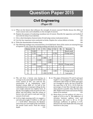 1
Question Paper 2015
Question Paper 2015
Civil Engineering
(Paper II)
(c) The soil from a borrow area having an
average in-situ unit weight of 15.5 kN/m3
and
water content of 10%, was used for the
construction of an embankment (total
finished volume 6000 m3
). In half of the
embankment due to improper rolling, the dry
unit weight achieved was slightly lower. If
the dry unit weights in the two parts are 16.5
kN/m3
and 16.0 kN/m3
, find the volume of
borrow area soil used in each part and the
amount of soil used. (15)
(d) A 6.0 m high retaining wall is to support a
soil with unit weight 17.4 kN/m3
,  = 26° and
c = 14.36 kN/m2
. Determine the Rankine
active force per unit length of the wall before
the tensile crack occurs. Find the critical
depth. (15)
3. (a) Two pipes of diameters ‘D’ and ‘d’ and equal
length ‘L’ are arranged in parallel. The loss
of head for a flow of ‘Q’ is ‘h’. If the same pipes
are arranged in series, the loss of head for
the same flow is ‘H’. If d = 0.5 D, find the
percentage of total flow through each pipe
when placed in parallel. Also, find the ratio
H/h. Neglect minor losses and assume friction
factor to be constant. (15)
(b) Water flows over the spillway of a dam at a
depth of 2.73 m over it. The difference of
elevation between spillway crest and
downstream bed level is 30 m. If the
discharge coefficient of spillway is 0.75,
determine the water depth after the jump and
head loss in the jump. (15)
1. (a) What are the factors that influence the strength of cement concrete? Briefly discuss the effects of
water-cement ratio and workability on the strength of concrete. (15)
(b) Explain the purpose of conducting soundness test of cement. Describe the apparatus and method of
test with the help of neat sketches. (15)
(c) Give a short description of preservation of wood using various wood preservatives. (10)
(d) List the four important tests conducted on bricks. Explain the various defects in bricks. (20)
2. (a) Write the characteristics of contour lines. (10)
(b) The following readings were extracted from a level field book. Some of the entries are missing because
of exposure to rain. Insert the missing reading and check your results. (20)
Station B.S. I.S. F.S. Rise Fall RL Remarks
1. 3.250 ? Bench mark
2. 1.755 ? 0.750 ? Change point
3. 1.950 ? ?
4. ? 1.920 ? ?
5. 2.340 1.500 ?
6. 1.000 ?
7. 1.850 2.185 ? 250.00 Change point
8. 1.575 ? ?
9. ? ? ?
10. ? 1.895 1.650 ? Change point
11. 1.350 0.750 ? Last point
 