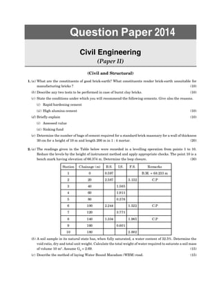 Question Paper 2014
Civil Engineering
(Paper II)
(Civil and Structural)
1. (a) What are the constituents of good brick-earth? What constituents render brick-earth unsuitable for
manufacturing bricks ? (10)
(b) Describe any two tests to be performed in case of burnt clay bricks. (10)
(c) State the conditions under which you will recommend the following cements. Give also the reasons.
(i) Rapid hardening cement
(ii) High alumina cement (10)
(d) Briefly explain (10)
(i) Assessed value
(ii) Sinking fund
(e) Determine the number of bags of cement required for a standard brick masonary for a wall of thickness
30 cm for a height of 10 m and length 200 m in 1 : 4 mortar. (20)
2. (a) The readings given in the Table below were recorded in a levelling operation from points 1 to 10.
Reduce the levels by the height of instrument method and apply appropriate checks. The point 10 is a
bench mark having elevation of 66.374 m. Determine the loop closure. (30)
Station Chainage (m) B.S. I.S. F.S. Remarks
1 0 0.597 B.M. = 68.233 m
2 20 2.587 3.132 C.P
3 40 1.565
4 60 1.911
5 80 0.376
6 100 2.244 1.522 C.P
7 120 3.771
8 140 1.334 1.985 C.P
9 160 0.601
10 180 2.002
(b) A soil sample in its natural state has, when fully saturated, a water content of 32.5%. Determine the
void ratio, dry and total unit weight. Calculate the total weight of water required to saturate a soil mass
of volume 10 m3
. Assume GS
= 2.69. (15)
(c) Describe the method of laying Water Bound Macadam (WBM) road. (15)
 