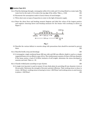 2 Question Paper 2014
3. (a) Find the discharge through a rectangular orifice 2.0 m wide and 1.5 m deep fitted to a water tank. The
water level in the tank is 3.0 m above the top edge of the orifice. Take cd
= 0.62. (30)
(b) Enumerate the assumptions made in Lacey's theory of canal designs. (15)
(c) Write short note on types of impurities in water in the light of domestic supply. (15)
4. (a) Draw the shear force and bending moment diagram and label the values of the largest positive
and negative shearing forces and bending moments for the beams with overhang as shown in
Figure 1. (30)
100 kg/cm
100 cm
180 cm
A B
C
1000 kg
60
cm
Fig. 1
(b) Describe the various defects in concrete along with precautions that should be exercised to prevent
them. (30)
5. (a) Describe briefly creep and shrinkage. (20)
(b) A rectangular, singly reinforced beam 300 mm wide and 500 mm effective depth is used as a simply
supported beam over an effective span of 6 m. The reinforcement consists of 4 bars of 20 mm diameter
If the beam carries a load of 12 kN/m (inclusive of self weight), determine the stress developed in
concrete and steel. Take m = 19. (40)
6. (a) Classify welded joints according to type of joints. (20)
(b) A single rivet lap joint is used to connect 12 mm thick plates by providing 20 mm diameter rivets at
50 mm pitch. Determine the strength of the joint and joint efficiency. Take working stress in shear in
rivets = 80 N/mm2
, working stress in bearing in rivets = 250 N/mm2
and working stress in axial tension
in plates = 156 N/mm2
. (40)
 