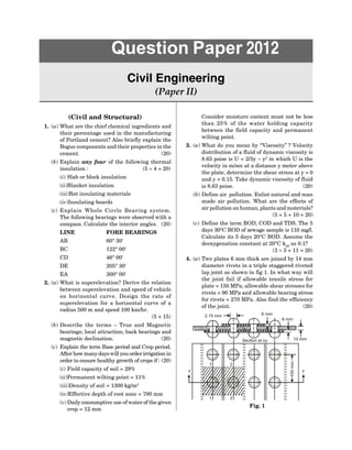 (Civil and Structural)
1. (a) What are the chief chemical ingredients and
their percentage used in the manufacturing
of Portland cement? Also briefly explain the
Bogue components and their properties in the
cement. (20)
(b) Explain any four of the following thermal
insulation : (5  4 = 20)
(i) Slab or block insulation
(ii)Blanket insulation
(iii)Bat insulating materials
(iv)Insulating boards
(c) Explain Whole Circle Bearing system.
The following bearings were observed with a
compass. Calculate the interior angles. (20)
LINE FORE BEARINGS
AB 60° 30
BC 122° 00
CD 46° 00
DE 205° 30
EA 300° 00
2. (a) What is superelevation? Derive the relation
between superelevation and speed of vehicle
on horizontal curve. Design the rate of
superelevation for a horizontal curve of a
radius 500 m and speed 100 km/hr.
(5 + 15)
(b) Describe the terms – True and Magnetic
bearings; local attraction; back bearings and
magnetic declination. (20)
(c) Explain the term Base period and Crop period.
After how many dayswill you orderirrigation in
order to ensure healthy growth of crops if : (20)
(i) Field capacity of soil = 29%
(ii)Permanent wilting point = 11%
(iii)Density of soil = 1300 kg/m3
(iv)Effective depth of root zone = 700 mm
(v) Daily consumptive use of water of the given
crop = 12 mm
Question Paper 2012
Civil Engineering
(Paper II)
Consider moisture content must not be less
than 25% of the water holding capacity
between the field capacity and permanent
wilting point.
3. (a) What do you mean by ‘‘Viscosity’’ ? Velocity
distribution of a fluid of dynamic viscosity is
8.63 poise is U = 2/3y – y2
in which U is the
velocity in m/sec at a distance y meter above
the plate, determine the shear stress at y = 0
and y = 0.15. Take dynamic viscosity of fluid
is 8.63 poise. (20)
(b) Define air pollution. Enlist natural and man
made air pollution. What are the effects of
air pollution on human, plants and materials?
(5 + 5 + 10 = 20)
(c) Define the term BOD, COD and TDS. The 5
days 30°C BOD of sewage sample is 110 mg/l.
Calculate its 5 days 20°C BOD. Assume the
deoxygenation constant at 20°C k20
as 0.1?
(3  3 + 11 = 20)
4. (a) Two plates 6 mm thick are joined by 14 mm
diameter rivets in a triple staggered riveted
lap joint as shown in fig 1. In what way will
the joint fail if allowable tensile stress for
plate = 150 MPa; allowable shear stresses for
rivets = 90 MPa and allowable bearing stress
for rivets = 270 MPa. Also find the efficiency
of the joint. (20)
100
mm
y
1 2
2
1
Section at xy 10 mm
6 mm
6 mm
2.15 mm
x
Fig. 1
 