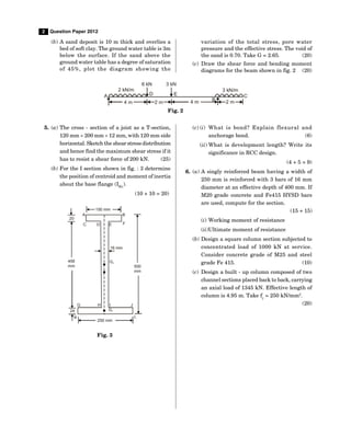 2 Question Paper 2012
(b) A sand deposit is 10 m thick and overlies a
bed of soft clay. The ground water table is 3m
below the surface. If the sand above the
ground water table has a degree of saturation
of 45%, plot the diagram showing the
variation of the total stress, pore water
pressure and the effective stress. The void of
the sand is 0.70. Take G = 2.65. (20)
(c) Draw the shear force and bending moment
diagrams for the beam shown in fig. 2 (20)
2 kN/m
6 kN 3 kN
A
3 kN/m
C
B
4 m 2 m
2 m
E
D
4 m
Fig. 2
5. (a) The cross - section of a joist as a T-section,
120 mm  200 mm  12 mm, with 120 mm side
horizontal. Sketch the shear stress distribution
and hence find the maximum shear stress if it
has to resist a shear force of 200 kN. (25)
(b) For the I section shown in fig. : 3 determine
the position of centroid and moment of inertia
about the base flange (IKL
).
(10 + 10 = 20)
A
150 mm
B
E F
D
C
20
16 mm
456
mm
G2
500
mm
G H I J
G3
L
250 mm
24
K
Fig. 3
(c) (i) What is bond? Explain flexural and
anchorage bond. (6)
(ii) What is development length? Write its
significance in RCC design.
(4 + 5 = 9)
6. (a) A singly reinforced beam having a width of
250 mm is reinforced with 3 bars of 16 mm
diameter at an effective depth of 400 mm. If
M20 grade concrete and Fe415 HYSD bars
are used, compute for the section.
(15 + 15)
(i) Working moment of resistance
(ii)Ultimate moment of resistance
(b) Design a square column section subjected to
concentrated load of 1000 kN at service.
Consider concrete grade of M25 and steel
grade Fe 415. (10)
(c) Design a built - up column composed of two
channel sections placed back to back, carrying
an axial load of 1345 kN. Effective length of
column is 4.95 m. Take fy
= 250 kN/mm2
.
(20)
 