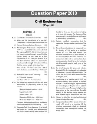 SECTION – I
(Civil)
1. (a) Describe the classification of rocks. (10)
(b) What are the ingredients of a varnish?
Describe the various types of varnishes. (10)
(c) Discuss the manufacture of cement. (10)
2. (a) A steel tape is 30 m long at a temperature of
15° C and a pull of 50 N when laid on the flat.
The tape weight 18 N. It is stretched between
end supports only allowing it to sag. Find the
correct length of the tape at a field
temperature of 25°C at a pull of 115 N. If in
the above condition a base line is measured
and the recorded length of the line is 600 m,
find the correct length of the base line.
Take  = 12 × 10–6
per °C and E = 2 × 105
N/
mm2
. Sectional area of the tape = 7.50 mm2
(14)
(b) Write brief notes on the following: (16)
(i) Prismatic compass
(ii) Plane table and its accessories.
3. (a) The following properties of the soil were
determined by performing tests on clay
sample:
Natural moisture content = 25 %.
Liquid limit = 32%
Plastic limit = 24%
Diameter of 60% size = 0.006 mm
Diameter of 10% size = 0.006 mm
Calculate the liquidity coefficient, uniformity
coefficient and relative consistency. (15)
(b) A sample of soil 10 cm diameter, 15 cm length
was tested in a variable head permeameter.
The initial head of water in the burette was
Question Paper 2010
Civil Engineering
(Paper II)
found to be 45 cm and it was observed to drop
to 30 cm in 195 seconds. The diameter of the
burette was 1.9 cm. Calculate the coefficients
of permeability in metre/day. (15)
4. (a) Explain standard penetration test for
measuring the penetration resistance of the
soil. (12)
(b) An earthen embankment is compacted to a
dry density of 1.82 gm/cc at a moisture
content of 12%. The bulk density and
moisture content are 1.72 gm/cc and 6% at
the site from where the soil is borrowed and
transported at the site of construction. How
much excavation should be carried out in the
pit of borrowed area for each cu-m of the
embankment. (18)
5. (a) An oil of viscosity 1.0 poise and relative
density 1.05 is flowing through a circular pipe
of diameter 5 cm and of length 200 m. The
rate of flow is 3.52 l/sec. Find the shear stress
at the pipe wall. (12)
(b) Lubricating oil of specific gravity 0.85 and
dynamic viscosity 0.01 kgf-s/m2
is pumped
through a 3 cm diameter pipe. If pressure drop
per metre length of the pipe is 0.15 kgf/cm2
,
determine the mass flow rate in kg/min, the
shear stress at the pipe wall, the Reynolds
number of flow and the power required per
40 m length of pipe to maintain the flow. (18)
6. (a) Discuss in detail the physical and chemical
characteristics of sewage. (18)
(b) Design a rapid sand filter system for a water
supply of 9 m.l.d. to a township. All the
principle components shall be designed.
Enumerate your assumptions during the
design steps. (12)
 