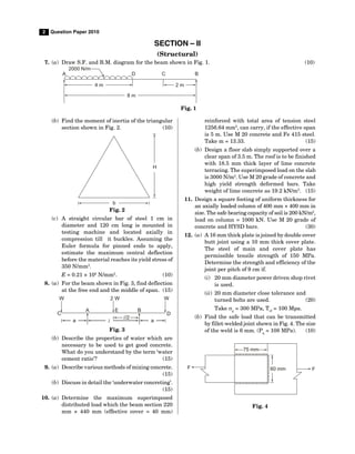 2 Question Paper 2010
SECTION – II
(Structural)
7. (a) Draw S.F. and B.M. diagram for the beam shown in Fig. 1. (10)
4 m 2 m
A D C B
8 m
2000 N/m
Fig. 1
(b) Find the moment of inertia of the triangular
section shown in Fig. 2. (10)
H
b
Fig. 2
(c) A straight circular bar of steel 1 cm in
diameter and 120 cm long is mounted in
testing machine and located axially in
compression till it buckles. Assuming the
Euler formula for pinned ends to apply,
estimate the maximum central deflection
before the material reaches its yield stress of
350 N/mm2
.
E = 0.21 × 105
N/mm2
. (10)
8. (a) For the beam shown in Fig. 3, find deflection
at the free end and the middle of span. (15)
W 2 W W
D
E
A
C
a l a
l/2
B
Fig. 3
(b) Describe the properties of water which are
necessary to be used to get good concrete.
What do you understand by the term ‘water
cement ratio’? (15)
9. (a) Describe various methods of mixing concrete.
(15)
(b) Discuss in detail the ‘underwater concreting’.
(15)
10. (a) Determine the maximum superimposed
distributed load which the beam section 220
mm × 440 mm (effective cover = 40 mm)
reinforced with total area of tension steel
1256.64 mm2
, can carry, if the effective span
is 5 m. Use M 20 concrete and Fe 415 steel.
Take m = 13.33. (15)
(b) Design a floor slab simply supported over a
clear span of 3.5 m. The roof is to be finished
with 18.5 mm thick layer of lime concrete
terracing. The superimposed load on the slab
is 3000 N/m2
. Use M 20 grade of concrete and
high yield strength deformed bars. Take
weight of lime concrete as 19.2 kN/m3
. (15)
11. Design a square footing of uniform thickness for
an axially loaded column of 400 mm × 400 mm in
size. The safe bearing capacity of soil is 200 kN/m2
,
load on column = 1000 kN. Use M 20 grade of
concrete and HYSD bars. (30)
12. (a) A 16 mm thick plate is joined by double cover
butt joint using a 10 mm thick cover plate.
The steel of main and cover plate has
permissible tensile strength of 150 MPa.
Determine the strength and efficiency of the
joint per pitch of 9 cm if.
(i) 20 mm diameter power driven shop rivet
is used.
(ii) 20 mm diameter close tolerance and
turned bolts are used. (20)
Take p
= 300 MPa, Tvf
= 100 Mpa.
(b) Find the safe load that can be transmitted
by fillet-welded joint shown in Fig. 4. The size
of the weld is 6 mm. (Pq
= 108 MPa). (10)
F F
60 mm
75 mm
Fig. 4
 