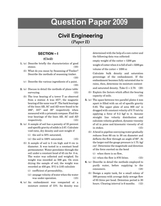SECTION – I
(Civil)
1. (a) Describe briefly the characteristics of good
stones. (10)
(b) What do you mean by Seasoning of Timber?
Describe the methods of seasoning timber.
(10)
(c) Describe the various ingredients of a paint.
(10)
2. (a) Discuss in detail the methods of plane table
surveying. (15)
(b) The true bearing of a tower T as observed
from a station A was 357°; the magnetic
bearing of the same was 9°. The back bearings
of the lines AB, AC and AD were found to be
286°, 337° and 30° respectively when
measured with a prismatic compass. Find the
true bearings of the lines AB, AC and AD
respectively. (15)
3. (a) A sample of soil has a porosity of 35 percent
and specific gravity of solids is 2.67. Calculate
void ratio, dry density and unit weight if
(i) the soil is 50% saturated,
(ii) the soil is 100% saturated. (15)
(b) A sample of soil is 5 cm high and 8 cm in
diameter. It was tested in a constant head
permeameter. Water percolates through the
soil under a constant head of 45 cm for 8 m.
The water was collected and weighed. Its
weight was recorded as 500 gm. On oven
drying the sample of soil, the weight was
recorded as 450 gm. If G is 2.65 calculate
(i) coefficient of permeability,
(ii) seepage velocity of water when the water
was under operation. (15)
4. (a) An embankment was compacted at a
moisture content of 15%. Its density was
Question Paper 2009
Civil Engineering
(Paper II)
determined with the help of a core cutter and
the following data was collected:
empty weight of the cutter = 1200 gm
weight of cutter when it is full of soil = 3200 gm
volume of the cutter = 1000 cc
Calculate bulk density and saturation
percentage of the embankment. If the
embankment becomes fully saturated due to
rains, then, determine its moisture content
and saturated density. Take G = 2.70. (20)
(b) Explain the factors which affect the bearing
capacity of soils. (10)
5. (a) The space between two parallel plates 4 mm
apart is filled with an oil of specific gravity
0.85. The upper plate of area 800 cm2
is
dragged with constant velocity of 0.75 m/s by
applying a force of 0.2 kgf to it. Assume
straight line velocity distribution and
calculate velocity gradient, dynamic viscosity
of oil in poise and kinematic viscosity of oil
in stokes. (15)
(b) A bend in pipeline conveying water gradually
reduces from 60 cm to 30 cm diameter and
deflects the flow through an angle of 60°. At
the larger end the gauge pressure is 1.75. kg/
cm2
. Determine the magnitude and direction
of the force exerted on the bend
(i) when there is no flow,
(ii) when the flow is 876 lit/sec. (15)
6. (a) Describe in detail the methods employed to
purify water, before supplying to the
consumers. (18)
(b) Design a septic tank, for a small colony of
300 persons with average daily sewage flow
of 85 litres per head. Detention period is 30
hours. Clearing interval is 6 months. (12)
 