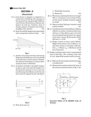 2 Question Paper 2009
SECTION – II
(Structural)
7. (a) A bar 40 mm in diameter is subjected to a
tensile force of 40,000 kg. The extension of
bar measured over a gauge length of 200 mm
was 0.318 mm. The decrease in diameter was
found to be 0.02 mm. Calculate values of
Young’s modulus of elasticity and modulus
of rigidity of the material. (10)
(b) Draw S.F and B.M. diagrams for beam loaded
with varying load as shown in Fig.1 (10)
9 m
B
A
2000 N/m
RA = 600° R0
Fig. 1
(c) An R.S.J. 55 cm deep and 19 cm wide having
flange and web thicknesses of 1.5 cm and 0.99
cm respectively is used as a beam. Calculate
the moments of resistance at a section where
maximum stress is 100 N/mm2
.
8. (a) A cantilever of length ‘l’ and depth ‘d’ tapers
in plan in such a way that the breadth ‘b’ at
the fixed end, decreases to zero at the free
end. Determine the deflection at the free end
due to load ‘W’ acting at the free end (Fig.2.)
B
W
A
l
Elevation
b
Plane
Fig. 2
(b) Write short notes on:
(i) Workability of concrete
(ii) Slump test (18)
9. (a) What do you understand by the term ‘curing’?
Why is it essential to cure concrete? What
are the various methods commonly adopted
in curing? (15)
(b) Discuss in detail “placing of concrete in cold
and hot weather”. (15)
10. (a) A reinforced concrete beam 400 mm × 650 mm
(effective) in section is reinforced with 3 bars
of 28 mm . If the effective span is 5 m, find
the concentrated load the beam can support
at the centre. Assume M 20 concrete and Fe
250 steel (n = 13.33). (15)
(b) Design a column to carry a load of 590 kN.
Height of the column is 3.5 m effective, one
side of the column is restricted to 250 mm.
Use CC
= 5 N/mm2
, SC
= 190 N/mm2
and 10
mm  lateral lies. (15)
11. Design a cantilever slab to carry a superimposed
load of 4188 N/m2
. The overhang of the slab
is 1.2 m. Adopt M 20 concrete and Fe 415 steel.
(30)
12. (a) What are the advantages and disadvantages
of welded joints? (12)
(b) Determine the maximum load in the rivets of
the eccentric connection shown in Fig. 3.(18)
10 cm 10 cm 20 cm 60 kN
A
A
10
10
Fm

cg Fa
x
Fig. 3
Essential Tables of IS 456:2000 Code of
Practice
 