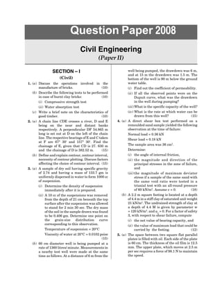 SECTION – I
(Civil)
1. (a) Discuss the operations involved in the
manufacture of bricks. (10)
(b) Describe the following tests to be performed
in case of burnt clay bricks: (10)
(i) Compressive strength test
(ii) Water absorption test
(c) Write a brief note on the characteristics of
good timber. (10)
2. (a) A chain line CDE crosses a river, D and E
being on the near and distant banks
respectively. A perpendicular DF 54.865 m
long is set out at D on the left of the chain
line. The respective bearings of E and C taken
at F are 67° 30 and 157° 30. Find the
chainage of E, given that CD is 27. 630 m
and the chainage of D is 382.52 m. (15)
(b) Define and explain contour, contour interval,
necessity of contour plotting. Discuss factors
affecting the choice of contour interval. (15)
3. (a) A sample of dry soil having specific gravity
of 2.74 and having a mass of 133.7 gm is
uniformly dispersed in water to form 1000 cc
of suspension.
(i) Determine the density of suspension
immediately after it is prepared.
(ii) A 10 cc of the suspensions was removed
from the depth of 21 cm beneath the top
surface after the suspension was allowed
to stand for 2 min 30 sec. The dry mass
of the soil in the sample drawn was found
to be 0.406 gm. Determine one point on
the grain-size distribution curve
corresponding to this observation.
Temperature of suspension = 20°C
Viscosity of water at 20°C = 0.0102 poise
(15)
(b) 60 cm diameter well is being pumped at a
rate of 1360 litres/ minute. Measurements in
a nearby test well were made at the same
time as follows. At a distance of 6 m from the
Question Paper 2008
Civil Engineering
(Paper II)
well being pumped, the drawdown was 6 m,
and at 15 m the drawdown was 1.5 m. The
bottom of the well is 90 m below the ground
water table.
(i) Find out the coefficient of permeability.
(ii) If all the observed points were on the
Dupuit curve, what was the drawdown
in the well during pumping?
(iii)What is the specific capacity of the well?
(iv) What is the rate at which water can be
drawn from this well? (15)
4. (a) A direct shear box test performed on a
remoulded sand sample yielded the following
observation at the time of failure:
Normal load = 0.36 kN
Shear load = 0.18 kN
The sample area was 36 cm2
.
Determine:
(i) the angle of internal friction,
(ii) the magnitude and direction of the
principal stresses in the zone of failure,
and
(iii)the magnitude of maximum deviator
stress if a sample of the same sand with
the same void ratio were tested in a
triaxial test with an all-round pressure
of 60 kN/m2
. Assume c = 0. (18)
(b) A 2.2 m square footing is located at a depth
of 4.4 m in a stiff clay of saturated unit weight
21 kN/m3
. The undrained strength of clay at
a depth of 4.4 M is given by parameter w
= 120 kN/m2
. and u
= 0. For a factor of safety
3, with respect to shear failure, compute
(i) the net value of bearing capacity, and
(ii) the value of maximum load that could be
carried by the footing. (12)
5. (a) The space between two square flat parallel
plates is filled with oil. Each side of the plate
is 60 cm. The thickness of the oil film is 12.5
mm. The upper plate, which moves at 2.5 m
per sec requires a force of 98.1 N to maintain
the speed.
 